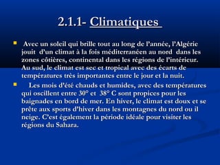2.1.1- Climatiques 




Avec un soleil qui brille tout au long de l’année, l’Algérie
jouit d’un climat à la fois méditerranéen au nord dans les
zones côtières, continental dans les régions de l’intérieur.
Au sud, le climat est sec et tropical avec des écarts de
températures très importantes entre le jour et la nuit.
Les mois d’été chauds et humides, avec des températures
qui oscillent entre 30° et 38° C sont propices pour les
baignades en bord de mer. En hiver, le climat est doux et se
prête aux sports d’hiver dans les montagnes du nord ou il
neige. C’est également la période idéale pour visiter les
régions du Sahara.

 