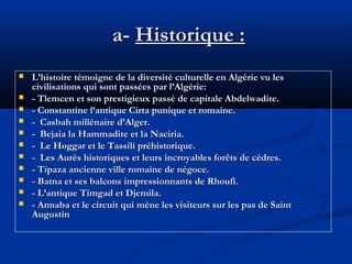 a- Historique :












L’histoire témoigne de la diversité culturelle en Algérie vu les
civilisations qui sont passées par l’Algérie:
- Tlemcen et son prestigieux passé de capitale Abdelwadite.
- Constantine l’antique Cirta punique et romaine.
- Casbah millénaire d’Alger.
- Bejaia la Hammadite et la Naciria.
- Le Hoggar et le Tassili préhistorique.
- Les Aurès historiques et leurs incroyables forêts de cèdres.
- Tipaza ancienne ville romaine de négoce.
- Batna et ses balcons impressionnants de Rhoufi.
- L’antique Timgad et Djemila.
- Annaba et le circuit qui mène les visiteurs sur les pas de Saint
Augustin

 