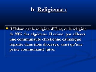 b- Religieuse :


L’Islam est la religion d’État, et la religion
de 99% des algériens. Il existe par ailleurs
une communauté chrétienne catholique
répartie dans trois diocèses, ainsi qu’une
petite communauté juive.

 