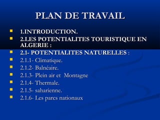 PLAN DE TRAVAIL










1.INTRODUCTION.
2.LES POTENTIALITES TOURISTIQUE EN
ALGERIE :
2.1- POTENTIALITES NATURELLES :
2.1.1- Climatique.
2.1.2- Balnéaire.
2.1.3- Plein air et Montagne
2.1.4- Thermale.
2.1.5- saharienne.
2.1.6- Les parcs nationaux

 