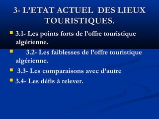 3- L’ETAT ACTUEL DES LIEUX
TOURISTIQUES.







3.1- Les points forts de l’offre touristique
algérienne.
3.2- Les faiblesses de l’offre touristique
algérienne.
3.3- Les comparaisons avec d’autre
3.4- Les défis à relever.

 
