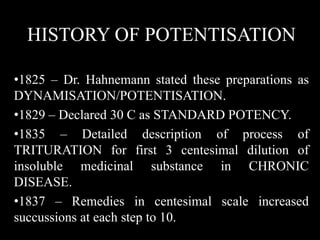 HISTORY OF POTENTISATION
•1825 – Dr. Hahnemann stated these preparations as
DYNAMISATION/POTENTISATION.
•1829 – Declared 30 C as STANDARD POTENCY.
•1835 – Detailed description of process of
TRITURATION for first 3 centesimal dilution of
insoluble medicinal substance in CHRONIC
DISEASE.
•1837 – Remedies in centesimal scale increased
succussions at each step to 10.
 