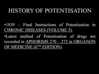 HISTORY OF POTENTISATION
•1839 – Final Instructions of Potentisation in
CHRONIC DISEASES (VOLUME 5).
•Latest method of Potentisation of drugs are
recorded in APHORIMS 270 – 272 in ORGANON
OF MEDICINE (6TH EDITION).
 