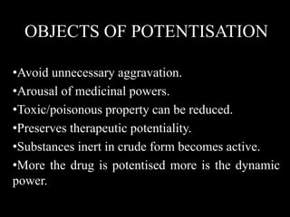 OBJECTS OF POTENTISATION
•Avoid unnecessary aggravation.
•Arousal of medicinal powers.
•Toxic/poisonous property can be reduced.
•Preserves therapeutic potentiality.
•Substances inert in crude form becomes active.
•More the drug is potentised more is the dynamic
power.
 
