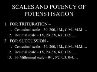 SCALES AND POTENCY OF
POTENSTISATION
1. FOR TRITURATION –
1. Centesimal scale – 30, 200, 1M., C.M., M.M….
2. Decimal scale – 1X, 2X,3X, 6X, 12X….
2. FOR SUCCUSSION -
1. Centesimal scale – 30, 200, 1M., C.M., M.M….
2. Decimal scale – 1X, 2X,3X, 6X, 12X….
3. 50-Millesimal scale – 0/1, 0/2, 0/3, 0/4….
 