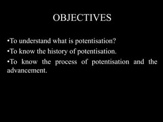 OBJECTIVES
•To understand what is potentisation?
•To know the history of potentisation.
•To know the process of potentisation and the
advancement.
 