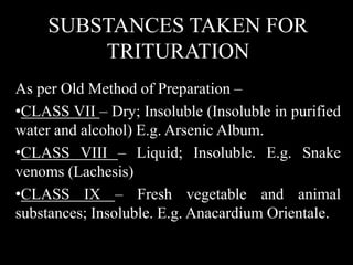SUBSTANCES TAKEN FOR
TRITURATION
As per Old Method of Preparation –
•CLASS VII – Dry; Insoluble (Insoluble in purified
water and alcohol) E.g. Arsenic Album.
•CLASS VIII – Liquid; Insoluble. E.g. Snake
venoms (Lachesis)
•CLASS IX – Fresh vegetable and animal
substances; Insoluble. E.g. Anacardium Orientale.
 