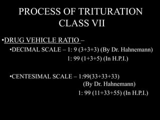 PROCESS OF TRITURATION
CLASS VII
•DRUG VEHICLE RATIO –
•DECIMAL SCALE – 1: 9 (3+3+3) (By Dr. Hahnemann)
1: 99 (1+3+5) (In H.P.I.)
•CENTESIMAL SCALE – 1:99(33+33+33)
(By Dr. Hahnemann)
1: 99 (11+33+55) (In H.P.I.)
 