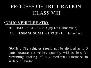 PROCESS OF TRITURATION
CLASS VIII
•DRUG VEHICLE RATIO –
•DECIMAL SCALE – 1: 9 (By Dr. Hahnemann)
•CENTESIMAL SCALE – 1:99 (By Dr. Hahnemann)
NOTE : The vehicles should not be divided in to 3
parts because the vehicle quantity will be less for
preventing sticking of oily medicinal substance in
surface of mortar.
 