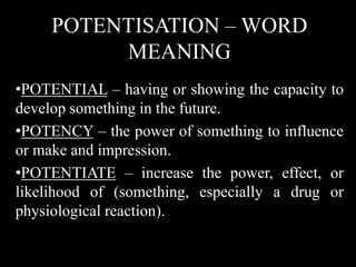 POTENTISATION – WORD
MEANING
•POTENTIAL – having or showing the capacity to
develop something in the future.
•POTENCY – the power of something to influence
or make and impression.
•POTENTIATE – increase the power, effect, or
likelihood of (something, especially a drug or
physiological reaction).
 