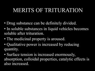 MERITS OF TRITURATION
• Drug substance can be definitely divided.
• In soluble substances in liquid vehicles becomes
soluble after trituration.
• The medicinal property is aroused.
• Qualitative power is increased by reducing
quantity.
• Surface tension is increased enormously,
absorption, colloidal properties, catalytic effects is
also increased.
 