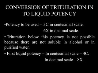 CONVERSION OF TRITURATION IN
TO LIQUID POTENCY
•Potency to be used – 3C in centesimal scale.
6X in decimal scale.
• Trituration below this potency is not possible
because there are not soluble in alcohol or in
purified water.
• First liquid potency – In centesimal scale – 4C.
In decimal scale – 8X.
 