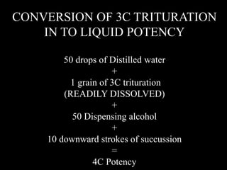 CONVERSION OF 3C TRITURATION
IN TO LIQUID POTENCY
50 drops of Distilled water
+
1 grain of 3C trituration
(READILY DISSOLVED)
+
50 Dispensing alcohol
+
10 downward strokes of succussion
=
4C Potency
 