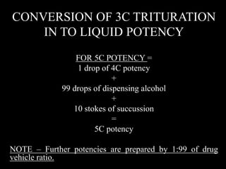 CONVERSION OF 3C TRITURATION
IN TO LIQUID POTENCY
FOR 5C POTENCY =
1 drop of 4C potency
+
99 drops of dispensing alcohol
+
10 stokes of succussion
=
5C potency
NOTE – Further potencies are prepared by 1:99 of drug
vehicle ratio.
 