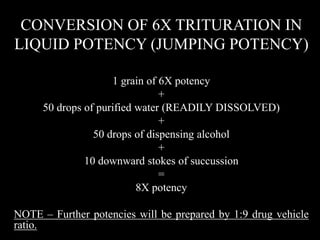CONVERSION OF 6X TRITURATION IN
LIQUID POTENCY (JUMPING POTENCY)
1 grain of 6X potency
+
50 drops of purified water (READILY DISSOLVED)
+
50 drops of dispensing alcohol
+
10 downward stokes of succussion
=
8X potency
NOTE – Further potencies will be prepared by 1:9 drug vehicle
ratio.
 