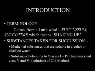 INTRODUCTION
• TERMINOLOGY –
Comes from a Latin word – SUCCUSSUM,
SUCCUTERE which means ‘SHAKING UP.’
• SUBSTANCES TAKEN FOR SUCCUSSION –
• Medicinal substances that are soluble in alcohol or
distilled water.
• Substances belonging to Classes I – IV (tinctures) and
class V and VI (solution) of Old Method.
 