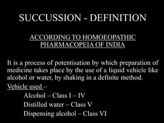 SUCCUSSION - DEFINITION
ACCORDING TO HOMOEOPATHIC
PHARMACOPEIA OF INDIA
It is a process of potentisation by which preparation of
medicine takes place by the use of a liquid vehicle like
alcohol or water, by shaking in a definite method.
Vehicle used –
Alcohol – Class I – IV
Distilled water – Class V
Dispensing alcohol – Class VI
 