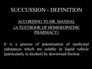 SUCCUSSION - DEFINITION
ACCORDING TO DR. MANDAL
(A TEXTBOOK OF HOMOEOPATHIC
PHARMACY)
It is a process of potentisation of medicinal
substances which are soluble in liquid vehicle
(particularly in alcohol) by downward friction.
 
