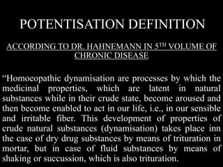 POTENTISATION DEFINITION
ACCORDING TO DR. HAHNEMANN IN 5TH VOLUME OF
CHRONIC DISEASE
“Homoeopathic dynamisation are processes by which the
medicinal properties, which are latent in natural
substances while in their crude state, become aroused and
then become enabled to act in our life, i.e., in our sensible
and irritable fiber. This development of properties of
crude natural substances (dynamisation) takes place inn
the case of dry drug substances by means of trituration in
mortar, but in case of fluid substances by means of
shaking or succussion, which is also trituration.
 