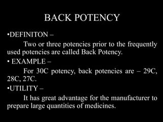 BACK POTENCY
•DEFINITON –
Two or three potencies prior to the frequently
used potencies are called Back Potency.
• EXAMPLE –
For 30C potency, back potencies are – 29C,
28C, 27C.
•UTILITY –
It has great advantage for the manufacturer to
prepare large quantities of medicines.
 