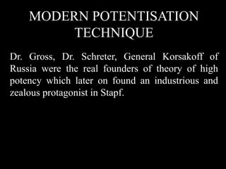 MODERN POTENTISATION
TECHNIQUE
Dr. Gross, Dr. Schreter, General Korsakoff of
Russia were the real founders of theory of high
potency which later on found an industrious and
zealous protagonist in Stapf.
 