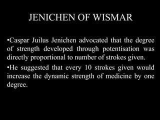JENICHEN OF WISMAR
•Caspar Juilus Jenichen advocated that the degree
of strength developed through potentisation was
directly proportional to number of strokes given.
•He suggested that every 10 strokes given would
increase the dynamic strength of medicine by one
degree.
 