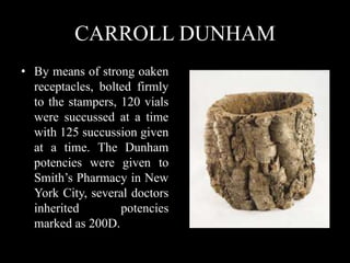 CARROLL DUNHAM
• By means of strong oaken
receptacles, bolted firmly
to the stampers, 120 vials
were succussed at a time
with 125 succussion given
at a time. The Dunham
potencies were given to
Smith’s Pharmacy in New
York City, several doctors
inherited potencies
marked as 200D.
 