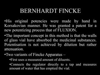 BERNHARDT FINCKE
•His original potencies were made by hand in
Korsakovian manner. He was granted a patent for a
new potentizing process that of FLUXION.
•The important concept in this method is that the walls
of glass vial have absorbed the medicinal substances.
Potentisation is not achieved by dilution but rather
attenuation.
•Two variants of Fincke Apparatus –
•First uses a measured amount of diluents.
•Connects the regulator directly to a tap and measures
amount of water that has emptied the vial.
 