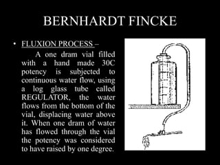 BERNHARDT FINCKE
• FLUXION PROCESS –
A one dram vial filled
with a hand made 30C
potency is subjected to
continuous water flow, using
a log glass tube called
REGULATOR, the water
flows from the bottom of the
vial, displacing water above
it. When one dram of water
has flowed through the vial
the potency was considered
to have raised by one degree.
 