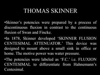 THOMAS SKINNER
•Skinner’s potencies were prepared by a process of
discontinuous fluxion in contrast to the continuous
fluxion of Swan and Fincke.
•In 1878, Skinner developed ‘SKINNER FLUSION
CENTESIMAL ATTENUATOR.’ This device was
designed to mount above a small sink in office or
home. The motive power was water pressure.
•The potencies were labeled as ‘F.C.’ i.e. FLUXION
CENTESIMAL to differentiate from Hahnemann’s
Centesimal.
 