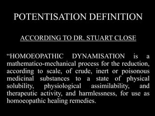 POTENTISATION DEFINITION
ACCORDING TO DR. STUART CLOSE
“HOMOEOPATHIC DYNAMISATION is a
mathematico-mechanical process for the reduction,
according to scale, of crude, inert or poisonous
medicinal substances to a state of physical
solubility, physiological assimilability, and
therapeutic activity, and harmlessness, for use as
homoeopathic healing remedies.
 