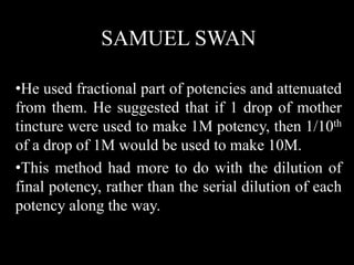 SAMUEL SWAN
•He used fractional part of potencies and attenuated
from them. He suggested that if 1 drop of mother
tincture were used to make 1M potency, then 1/10th
of a drop of 1M would be used to make 10M.
•This method had more to do with the dilution of
final potency, rather than the serial dilution of each
potency along the way.
 