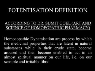 POTENTISATION DEFINITION
ACCORDING TO DR. SUMIT GOEL (ART AND
SCIENCE OF HOMOEOPATHIC PHARMACY)
Homoeopathic Dynamisation are process by which
the medicinal properties that are latent in natural
substances while in their crude state, become
aroused and then become enabled to act in an
almost spiritual manner on our life, i.e. on our
sensible and irritable fibre.
 