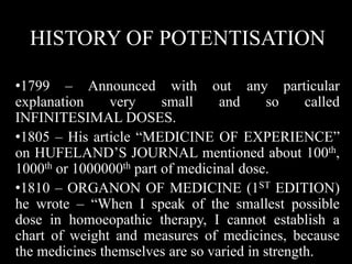 HISTORY OF POTENTISATION
•1799 – Announced with out any particular
explanation very small and so called
INFINITESIMAL DOSES.
•1805 – His article “MEDICINE OF EXPERIENCE”
on HUFELAND’S JOURNAL mentioned about 100th,
1000th or 1000000th part of medicinal dose.
•1810 – ORGANON OF MEDICINE (1ST EDITION)
he wrote – “When I speak of the smallest possible
dose in homoeopathic therapy, I cannot establish a
chart of weight and measures of medicines, because
the medicines themselves are so varied in strength.
 