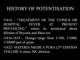 HISTORY OF POTENTISATION
•1814 – “TREATMENT OF THE TYPHUS OR
HOSPITAL FEVER AT PRESENT
PREVAILING,” where he mentioned about
dilution of Bryonia and Rhus tox.
•1816-1819 – Dosage range from 1/100; 1/1000;
1/50000 part of grain.
•1822- MATERIA MEDICA PURA (2nd EDITION
VOLUME I) states 30C dilution.
 