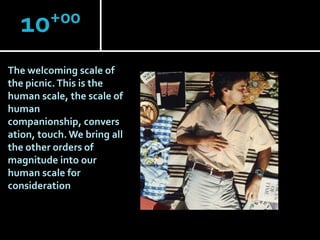 +00
10
The welcoming scale of
the picnic. This is the
human scale, the scale of
human
companionship, convers
ation, touch. We bring all
the other orders of
magnitude into our
human scale for
consideration.

 