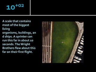 +02
10
A scale that contains
most of the biggest
living
organisms, buildings, an
d ships. A sprinter can
run this far in about 10
seconds. The Wright
Brothers flew about this
far on their first flight.

 
