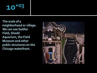 +03
10
The scale of a
neighborhood or village.
We can see Soldier
Field, Shedd
Aquarium, the Field
Museum and other
public structures on the
Chicago waterfront.

 