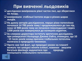 При вивченні льодовиків
 дослідники вимірювали рівні часток пил, що збереглися
  на льоду,
 вимірювали стабільні ізотопи води в різних шарах
  льодів.
 На думку авторів дослідження, перше різке потепління
  почалося 14 700 років тому і продовжувалося до тих пір,
  поки 12 900 років тому не почалося похолодання і через
  1200 років все повернулося до колишніх відміток.
 За словами директора інституту арктичних досліджень
  при університеті Колорадо Джима Уайта, очевидно, що 10
  - 15 тисяч років назад причина глобальних потеплінь
  полягала в природних чинниках.
 Проте сам той факт, що природні умови на планеті
  можуть так швидко міняти клімат, повинен змусити
  багатьох фахівців задуматися про      природу
  нинішнього глобального потепління.
 