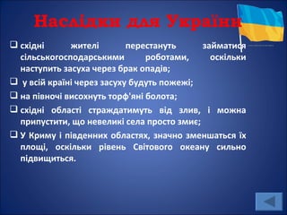 Наслідки для України
 східні      жителі        перестануть     займатися
  сільськогосподарськими        роботами,     оскільки
  наступить засуха через брак опадів;
 у всій країні через засуху будуть пожежі;
 на півночі висохнуть торф'яні болота;
 східні області страждатимуть від злив, і можна
  припустити, що невеликі села просто змиє;
 У Криму і південних областях, значно зменшаться їх
  площі, оскільки рівень Світового океану сильно
  підвищиться.
 
