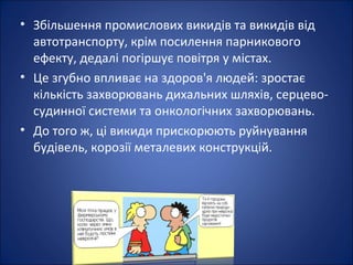 • Збільшення промислових викидів та викидів від
  автотранспорту, крім посилення парникового
  ефекту, дедалі погіршує повітря у містах.
• Це згубно впливає на здоров'я людей: зростає
  кількість захворювань дихальних шляхів, серцево-
  судинної системи та онкологічних захворювань.
• До того ж, ці викиди прискорюють руйнування
  будівель, корозії металевих конструкцій.
 