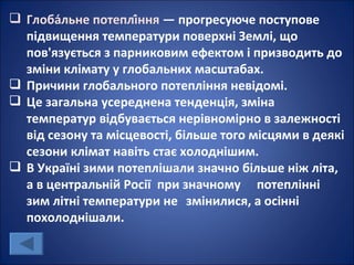  Глоба́льне потеплі́ння — прогресуюче поступове
  підвищення температури поверхні Землі, що
  пов'язується з парниковим ефектом і призводить до
  зміни клімату у глобальних масштабах.
 Причини глобального потепління невідомі.
 Це загальна усереднена тенденція, зміна
  температур відбувається нерівномірно в залежності
  від сезону та місцевості, більше того місцями в деякі
  сезони клімат навіть стає холоднішим.
 В Україні зими потеплішали значно більше ніж літа,
  а в центральній Росії при значному потеплінні
  зим літні температури не змінилися, а осінні
  похолоднішали.
 