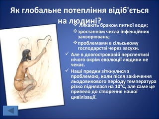 Як глобальне потепління відіб'ється
           на людині?браком питної води;
                Лякають
                   зростанням числа інфекційних
                    захворювань;
                   проблемами в сільському
                    господарстві через засухи.
                Але в довгостроковій перспективі
                 нічого окрім еволюції людини не
                 чекає.
                Наші предки зіткнулися з
                 проблемою, коли після закінчення
                 льодовикового періоду температура
                 різко піднялася на 10°С, але саме це
                 привело до створення нашої
                 цивілізації.
 