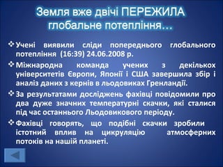  Учені виявили сліди попереднього глобального
  потепління (16:39) 24.06.2008 р.
 Міжнародна       команда     учених    з    декількох
  університетів Європи, Японії і США завершила збір і
  аналіз даних з кернів в льодовиках Гренландії.
 За результатами досліджень фахівці повідомили про
  два дуже значних температурні скачки, які сталися
  під час останнього Льодовикового періоду.
 Фахівці говорять, що подібні скачки зробили
  істотний вплив на цикруляцію             атмосферних
  потоків на нашій планеті.
 