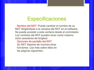 Especificaciones 
Nombre del NXT: Puede cambiar el nombre de su 
NXT dirigiéndose a la ventana del NXT en el software. 
Se puede acceder a esta ventana desde el controlador. 
Los nombres del NXT pueden tener como máximo 
ocho caracteres de longitud. 
Opciones de pantalla del NXT 
Su NXT dispone de muchas otras 
funciones. Lea más sobre ellas en 
las páginas siguientes. 
 