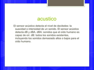 acustico 
El sensor acústico detecta el nivel de decibeles: la 
suavidad o intensidad de un sonido. El sensor acústico 
detecta dB y dBA. dBA: sonidos que el oído humano es 
capaz de oír. dB: todos los sonidos existentes, 
incluyendo los sonidos demasiado altos o bajos para el 
oído humano. 
 