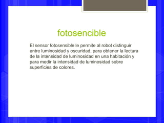 fotosencible 
El sensor fotosensible le permite al robot distinguir 
entre luminosidad y oscuridad, para obtener la lectura 
de la intensidad de luminosidad en una habitación y 
para medir la intensidad de luminosidad sobre 
superficies de colores. 
 
