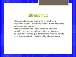 ultrasonico 
El sensor ultrasónico le permite al robot ver y 
reconocer objetos, evitar obstáculos, medir distancias 
y detectar movimiento. 
El sensor ultrasónico utiliza el mismo principio 
científico que los murciélagos: mide la distancia 
calculando el tiempo que demora una onda de sonido 
en golpear un objeto y volver, al igual que un eco. 
 
