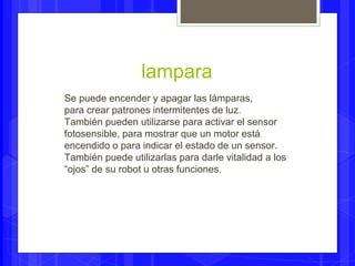 lampara 
Se puede encender y apagar las lámparas, 
para crear patrones intermitentes de luz. 
También pueden utilizarse para activar el sensor 
fotosensible, para mostrar que un motor está 
encendido o para indicar el estado de un sensor. 
También puede utilizarlas para darle vitalidad a los 
“ojos” de su robot u otras funciones. 
 