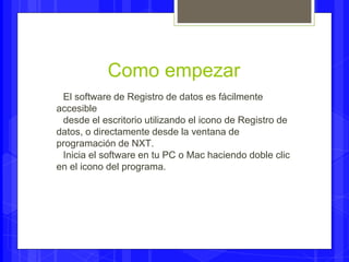 Como empezar 
El software de Registro de datos es fácilmente 
accesible 
desde el escritorio utilizando el icono de Registro de 
datos, o directamente desde la ventana de 
programación de NXT. 
Inicia el software en tu PC o Mac haciendo doble clic 
en el icono del programa. 
 